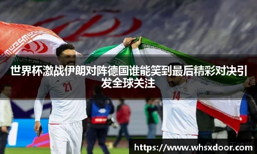 世界杯激战伊朗对阵德国谁能笑到最后精彩对决引发全球关注